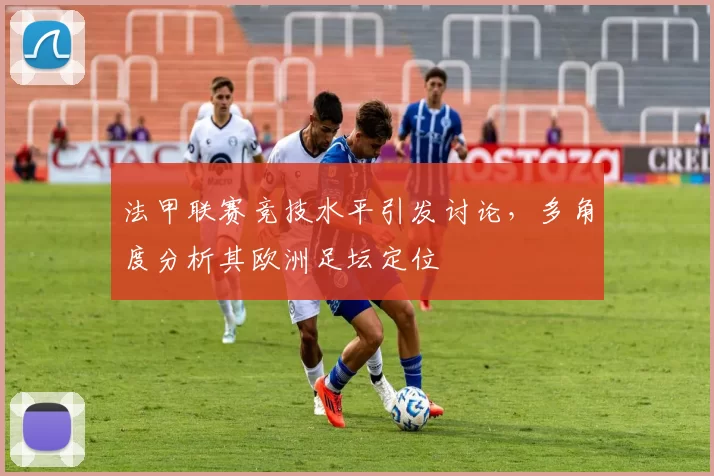 法甲联赛竞技水平引发讨论，多角度分析其欧洲足坛定位