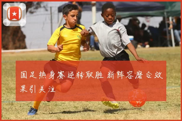 国足热身赛逆转取胜 新阵容磨合效果引关注