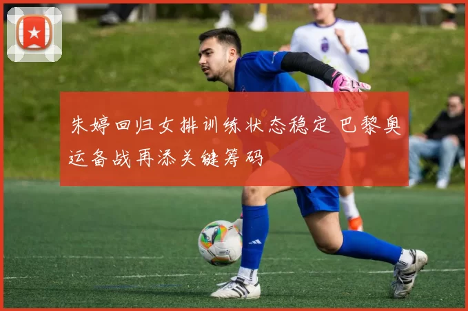 朱婷回归女排训练状态稳定 巴黎奥运备战再添关键筹码