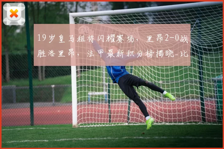 19岁皇马租将闪耀赛场，里昂2-0战胜洛里昂，法甲最新积分榜揭晓_比赛_主场_排名