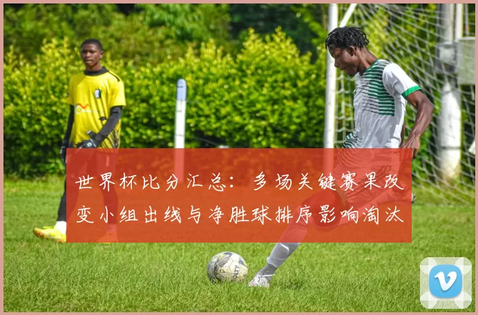 世界杯比分汇总：多场关键赛果改变小组出线与净胜球排序影响淘汰赛对阵