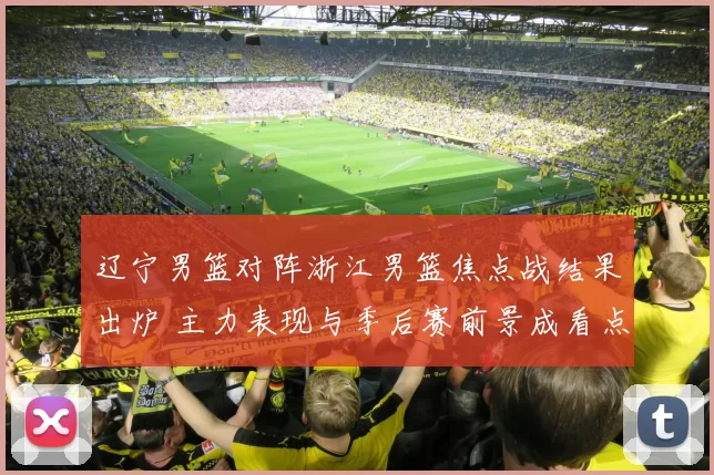 辽宁男篮对阵浙江男篮焦点战结果出炉 主力表现与季后赛前景成看点