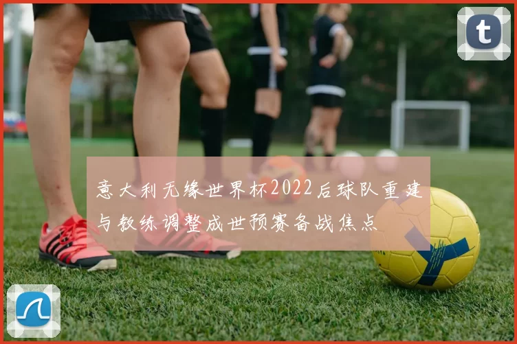 意大利无缘世界杯2022后球队重建与教练调整成世预赛备战焦点