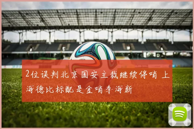 2位误判北京国安主裁继续停哨 上海德比标配是金哨李海新