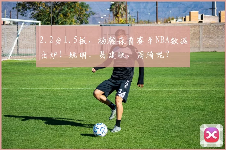 2.2分1.5板，杨瀚森首赛季NBA数据出炉！姚明、易建联、周琦呢？