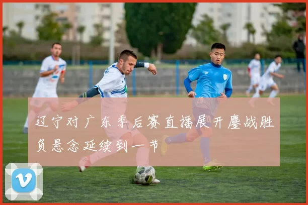 辽宁对广东季后赛直播展开鏖战胜负悬念延续到一节