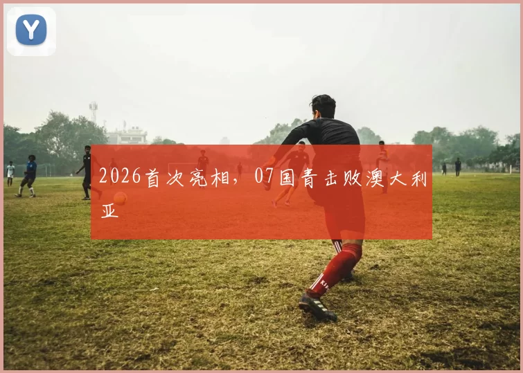 2026首次亮相，07国青击败澳大利亚