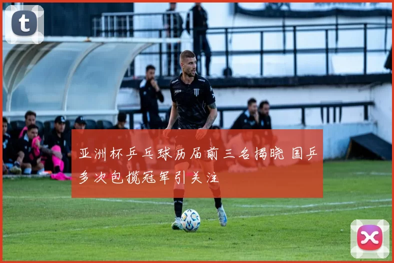 亚洲杯乒乓球历届前三名揭晓 国乒多次包揽冠军引关注